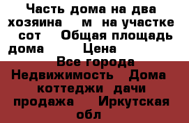Часть дома(на два хозяина)70 м² на участке 6 сот. › Общая площадь дома ­ 70 › Цена ­ 2 150 000 - Все города Недвижимость » Дома, коттеджи, дачи продажа   . Иркутская обл.